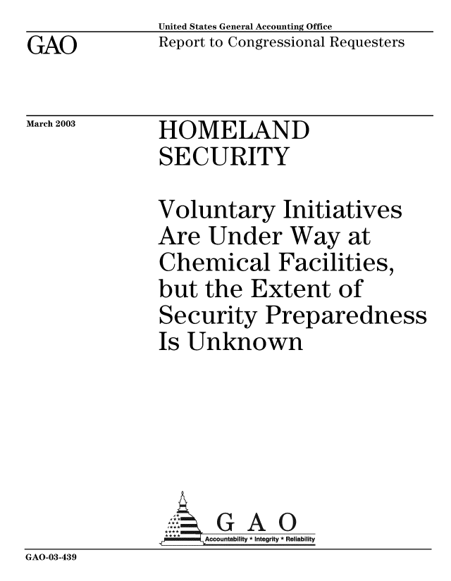 handle is hein.gao/gaobabzhe0001 and id is 1 raw text is: GAO


United States General Accounting Office
Report to Congressional Requesters


March 2003


HOMELAND
SECURITY


Voluntary Initiatives
Are Under Way at
Chemical Facilities,
but the Extent of
Security Preparedness
Is Unknown


GAO


GAO-03-439


