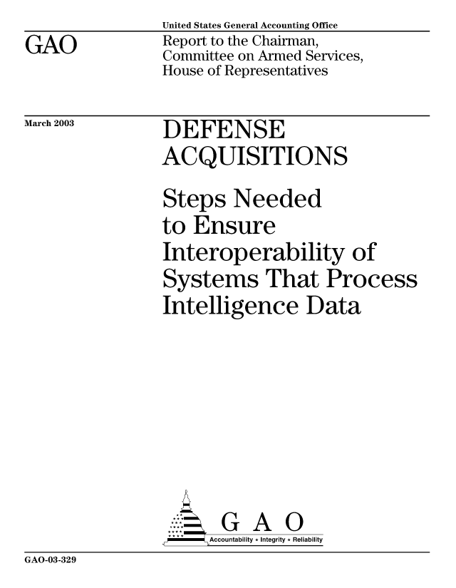 handle is hein.gao/gaobabzjj0001 and id is 1 raw text is: GAO


United States General Accounting Office
Report to the Chairman,
Committee on Armed Services,
House of Representatives


March 2003


DEFENSE
ACQUISITIONS


Steps Needed
to Ensure
Interoperability of
Systems That Process
Intelligence Data







       G A O
-   Accountability * Integrity * Reliability


GAO-03-329


