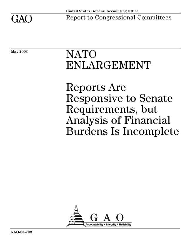 handle is hein.gao/gaobabzle0001 and id is 1 raw text is: 
GAO


May 2003


United States General Accounting Office
Report to Congressional Committees


NATO
ENLARGEMENT


Reports Are
Responsive to Senate
Requirements, but
Analysis of Financial
Burdens Is Incomplete


GAO


GAO-03-722


