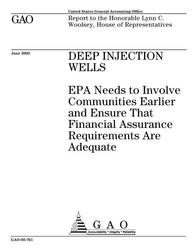 handle is hein.gao/gaobabznv0001 and id is 1 raw text is: GAO


United States General Accounting Office
Report to the Honorable Lynn C.
Woolsey, House of Representatives


June 2003


DEEP INJECTION
WELLS


EPA Needs to Involve
Communities Earlier
and Ensure That
Financial Assurance
Requirements Are
Adequate


GAO


GAO-03-761


