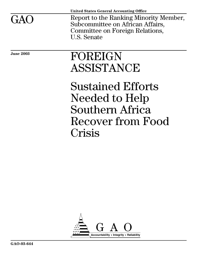 handle is hein.gao/gaobabznz0001 and id is 1 raw text is: GAO


United States General Accounting Office
Report to the Ranking Minority Member,
Subcommittee on African Affairs,
Committee on Foreign Relations,
U.S. Senate


June 2003


FOREIGN
ASSISTANCE


Sustained Efforts
Needed to Help
Southern Africa
Recover from Food
Crisis







       G      O
-    Accountability * Integrity * Reliability


GAO-03-644


