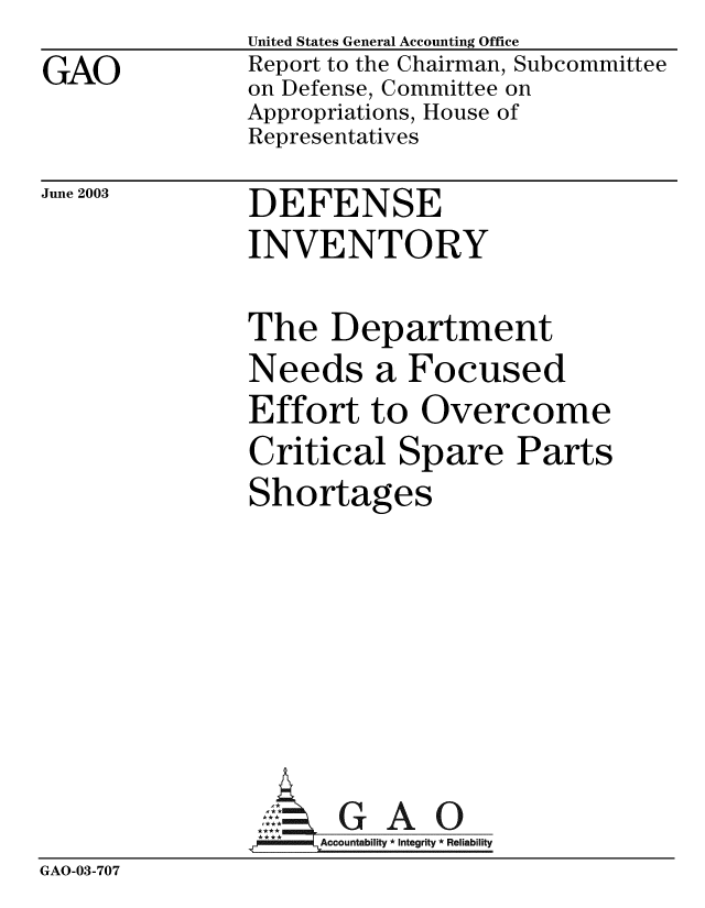 handle is hein.gao/gaobabzoj0001 and id is 1 raw text is: 
GAO


United States General Accounting Office
Report to the Chairman, Subcommittee
on Defense, Committee on
Appropriations, House of
Representatives


June 2003


DEFENSE
INVENTORY


The Department
Needs a Focused
Effort to Overcome
Critical Spare Parts
Shortages


GAO


GAO-03-707


