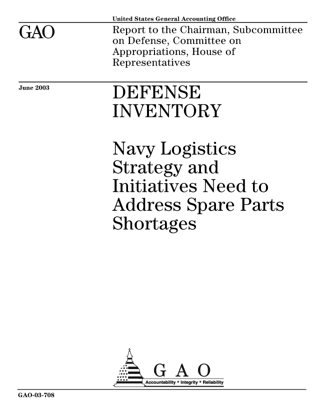 handle is hein.gao/gaobabzos0001 and id is 1 raw text is: GAO


United States General Accounting Office
Report to the Chairman, Subcommittee
on Defense, Committee on
Appropriations, House of
Representatives


June 2003


DEFENSE
INVENTORY


Navy Logistics
Strategy and
Initiatives Need to
Address Spare Parts
Shortages


GAO


GAO-03-708


