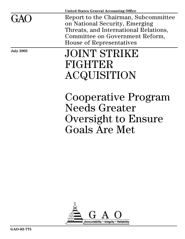 handle is hein.gao/gaobabzpr0001 and id is 1 raw text is: 
GAO


United States General Accounting Office
Report to the Chairman, Subcommittee
on National Security, Emerging
Threats, and International Relations,
Committee on Government Reform,
House of Representatives


July 2003


JOINT STRIKE
FIGHTER
ACQUISITION


Cooperative Program
Needs Greater
Oversight to Ensure
Goals Are Met


GAO


GAO-03-775


