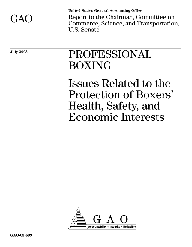 handle is hein.gao/gaobabzpt0001 and id is 1 raw text is: GAO


United States General Accounting Office
Report to the Chairman, Committee on
Commerce, Science, and Transportation,
U.S. Senate


July 2003


PROFESSIONAL
BOXING


Issues Related to the
Protection of Boxers'
Health, Safety, and
Economic Interests








       G A O
-    Accountability * Integrity * Reliability


GAO-03-699


