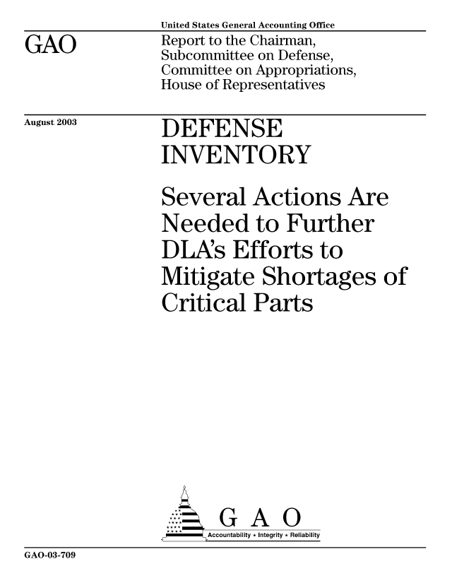 handle is hein.gao/gaobabzqt0001 and id is 1 raw text is: GAO


United States General Accounting Office
Report to the Chairman,
Subcommittee on Defense,
Committee on Appropriations,
House of Representatives


August 2003


DEFENSE
INVENTORY


Several Actions Are
Needed to Further
DLAs Efforts to
Mitigate Shortages of
Critical Parts


       G A O
-    Accountability * Integrity * Reliability


GAO-03-709


