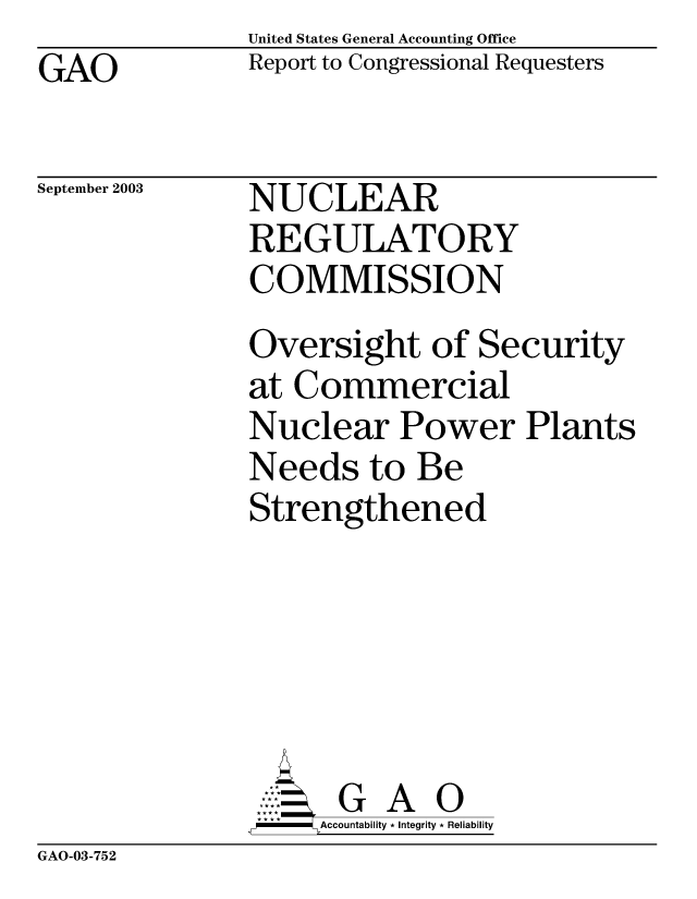 handle is hein.gao/gaobabzsd0001 and id is 1 raw text is: United States General Accounting Office
Report to Congressional Requesters


GAO


September 2003


NUCLEAR
REGULATORY
COMMISSION


Oversight of Security
at Commercial
Nuclear Power Plants
Needs to Be
Strengthened






      GA 0
      Accountability * Integrity * Reliability


GAO-03-752



