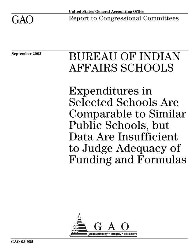 handle is hein.gao/gaobabzsf0001 and id is 1 raw text is: GAO


United States General Accounting Office
Report to Congressional Committees


September 2003


BUREAU OF INDIAN
AFFAIRS SCHOOLS


             Expenditures in
             Selected Schools Are
             Comparable to Similar
             Public Schools, but
             Data Are Insufficient
             to Judge Adequacy of
             Funding and Formulas



             A . GAO0
             *Accountability * Integrity * Reliability
GAO-03-955


