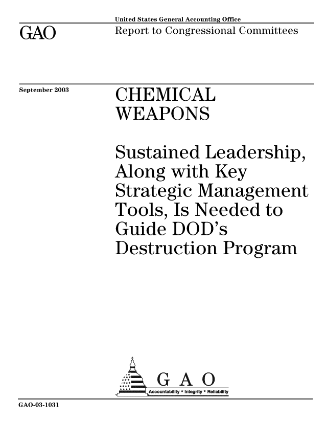 handle is hein.gao/gaobabzsn0001 and id is 1 raw text is: GAO


United States General Accounting Office
Report to Congressional Committees


September 2003


CHEMICAL
WEAPONS


              Sustained Leadership,
              Along with Key
              Strategic Management
              Tools, Is Needed to
              Guide DOD's
              Destruction Program




                 ,: G A 0
                   Accountability * Integrity * Reliability
GAO-03-1031



