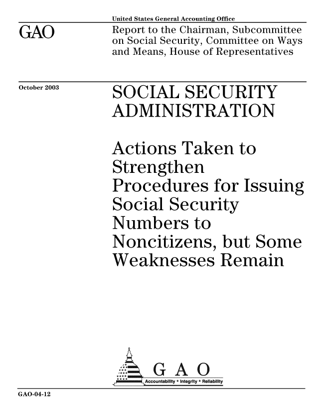 handle is hein.gao/gaobabzvf0001 and id is 1 raw text is: GAO


United States General Accounting Office
Report to the Chairman, Subcommittee
on Social Security, Committee on Ways
and Means, House of Representatives


October 2003


SOCIAL SECURITY
ADMINISTRATION


Actions Taken to
Strengthen
Procedures for Issuing
Social Security
Numbers to
Noncitizens, but Some
Weaknesses Remain


              A:. G A 0
              **ACcountabilty * Integrity * Reliability
GAO-04-12


