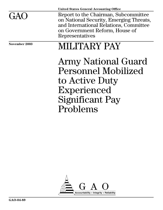 handle is hein.gao/gaobabzwv0001 and id is 1 raw text is: 
GAO


United States General Accounting Office
Report to the Chairman, Subcommittee
on National Security, Emerging Threats,
and International Relations, Committee
on Government Reform, House of
Representatives


November 2003


MILITARY PAY


Army National Guard
Personnel Mobilized
to Active Duty
Experienced
Significant Pay
Problems









       G A 0
-    Accountability * Integrity * Reliability


GAO-04-89


