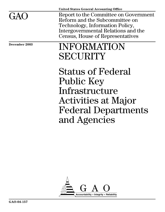 handle is hein.gao/gaobabzyd0001 and id is 1 raw text is: GAO


United States General Accounting Office
Report to the Committee on Government
Reform and the Subcommittee on
Technology, Information Policy,
Intergovernmental Relations and the
Census, House of Representatives


December 2003


INFORMATION
SECURITY


Status of Federal
Public Key
Infrastructure
Activities at Major
Federal Departments
and Agencies


GA O
Accountability * Integrity * Reliability


GAO-04-157


