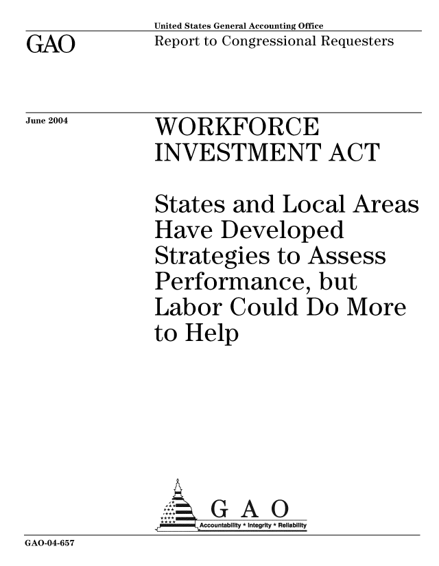 handle is hein.gao/gaobacafq0001 and id is 1 raw text is: GAO


United States General Accounting Office
Report to Congressional Requesters


June 2004


WORKFORCE
INVESTMENT ACT


              States and Local Areas
              Have Developed
              Strategies to Assess
              Performance, but
              Labor Could Do More
              to Help





              A G A 0
                   Accountability * Integrity * Reliability
GAO-04-657


