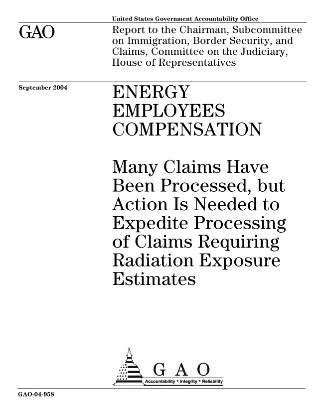 handle is hein.gao/gaobacamh0001 and id is 1 raw text is: GAO


United States Government Accountability Office
Report to the Chairman, Subcommittee
on Immigration, Border Security, and
Claims, Committee on the Judiciary,
House of Representatives


September 2004


ENERGY
EMPLOYEES
COMPENSATION


              Many Claims Have
              Been Processed, but
              Action Is Needed to
              Expedite Processing
              of Claims Requiring
              Radiation Exposure
              Estimates




              SG A O
                   Accountabilty * Integrity * Reliability
GAO-04-958


