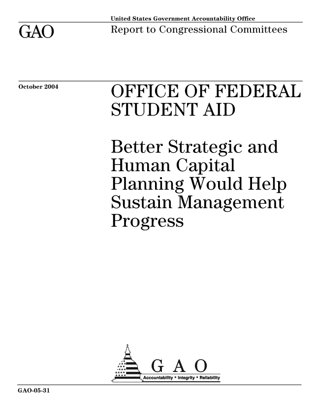 handle is hein.gao/gaobacaob0001 and id is 1 raw text is: GAO


United States Government Accountability Office
Report to Congressional Committees


October 2004


OFFICE OF FEDERAL
STUDENT AID


Better Strategic and
Human Capital
Planning Would Help
Sustain Management
Progress


               SG A O
                   Accountability * Integrity * Reliability
GAO-05-31


