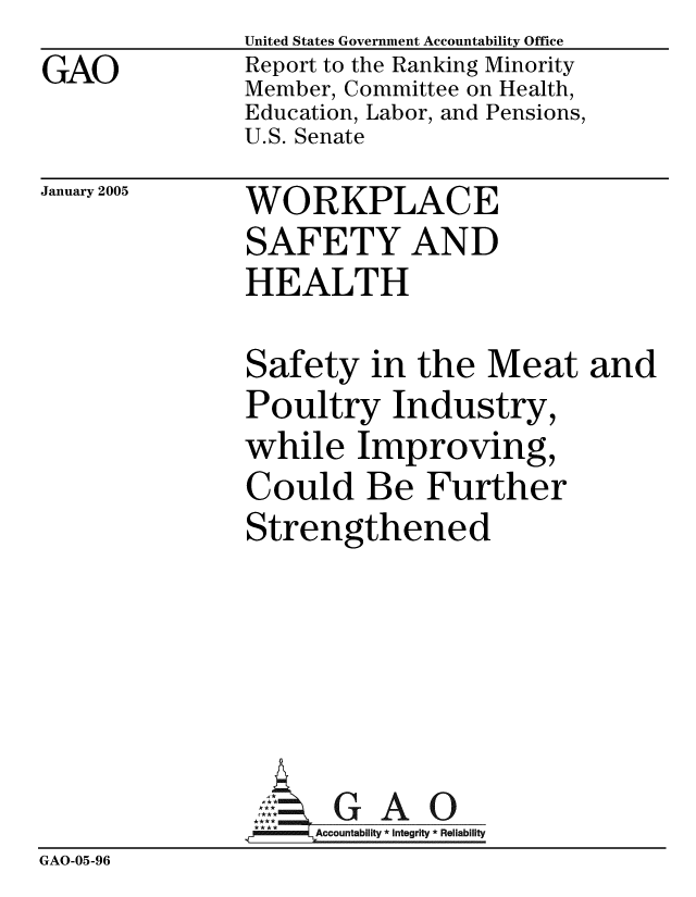 handle is hein.gao/gaobacaqu0001 and id is 1 raw text is: GAO


United States Government Accountability Office
Report to the Ranking Minority
Member, Committee on Health,
Education, Labor, and Pensions,
U.S. Senate


January 2005


WORKPLACE
SAFETY AND
HEALTH


               Safety in the Meat and
               Poultry Industry,
               while Improving,
               Could Be Further
               Strengthened





                     GAO
               4 ** Accountability * Integrity * Reliability
GAO-05-96


