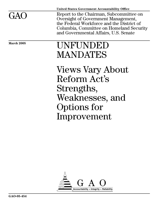 handle is hein.gao/gaobacavk0001 and id is 1 raw text is: GAO


United States Government Accountability Office
Report to the Chairman, Subcommittee on
Oversight of Government Management,
the Federal Workforce and the District of
Columbia, Committee on Homeland Security
and Governmental Affairs, U.S. Senate


March 2005


UNFUNDED
MANDATES
Views Vary About
Reform Act's
Strengths,
Weaknesses, and
Options for
Improvement






       G A 0
       Accountability * Integrity * Reliability


GAO-05-454


