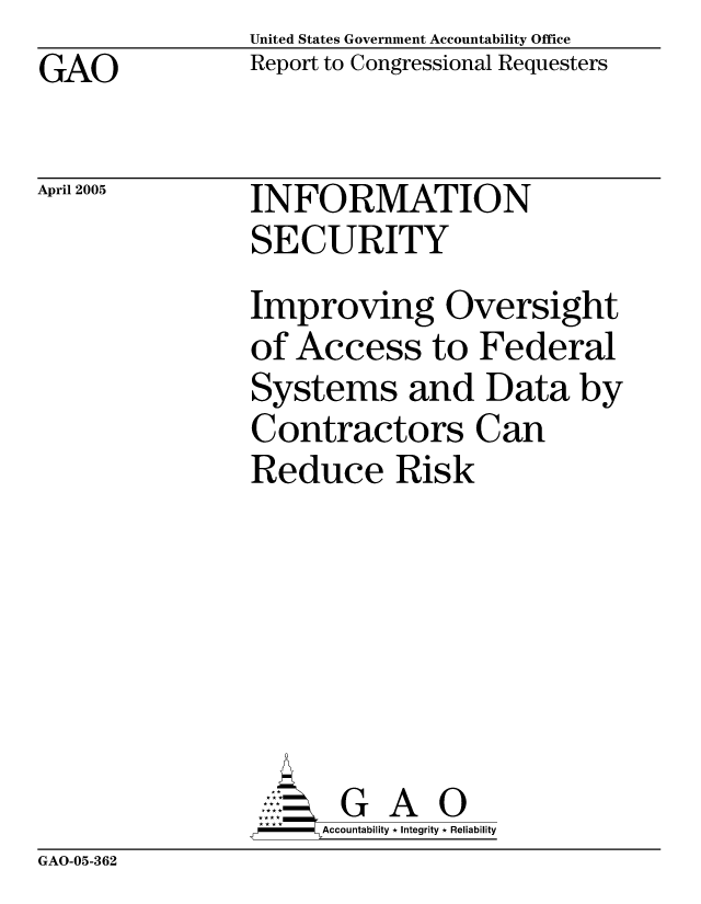 handle is hein.gao/gaobacawi0001 and id is 1 raw text is: United States Government Accountability Office
Report to Congressional Requesters


GAO


April 2005


INFORMATION
SECURITY


Improving Oversight
of Access to Federal
Systems and Data by
Contractors Can
Reduce Risk






       G A 0
-   Accountability * Integrity * Reliability


GAO-05-362


