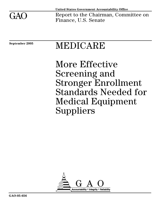handle is hein.gao/gaobacbex0001 and id is 1 raw text is: 
GAO


United States Government Accountability Office
Report to the Chairman, Committee on
Finance, U.S. Senate


September 2005


MEDICARE


               More Effective
               Screening and
               Stronger Enrollment
               Standards Needed for
               Medical Equipment
               Suppliers






                     GAO
               .A.ccountablity * Integrity * Reliability
GAO-05-656


