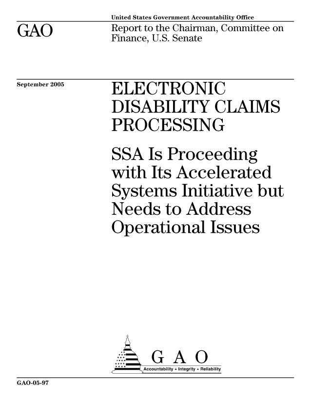 handle is hein.gao/gaobacbfi0001 and id is 1 raw text is: GAO


United States Government Accountability Office
Report to the Chairman, Committee on
Finance, U.S. Senate


September 2005


ELECTRONIC
DISABILITY CLAIMS
PROCESSING
SSA Is Proceeding
with Its Accelerated
Systems Initiative but
Needs to Address
Operational Issues





      G A 0
      Accountability * Integrity * Reliability


GAO-05-97


