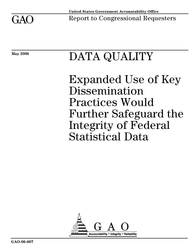 handle is hein.gao/gaobacbri0001 and id is 1 raw text is: GAO


May 2006


United States Government Accountability Office
Report to Congressional Requesters


DATA QUALITY


Expanded Use of Key
Dissemination
Practices Would
Further Safeguard the
Integrity of Federal
Statistical Data


                ~GAO
                *  *A*ccountability * Integrity * Reliability
GAO-06-607


