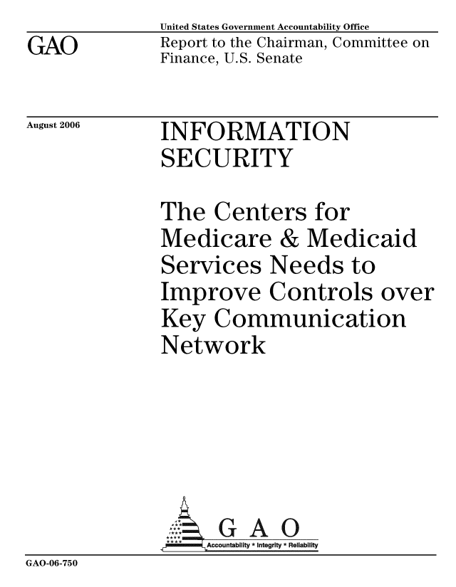 handle is hein.gao/gaobacbvs0001 and id is 1 raw text is: GAO


United States Government Accountability Office
Report to the Chairman, Committee on
Finance, U.S. Senate


August 2006


INFORMATION
SECURITY


              The Centers for
              Medicare & Medicaid
              Services Needs to
              Improve Controls over
              Key Communication
              Network






                   Accountability * Integrity * Reliability
GAO-06-750


