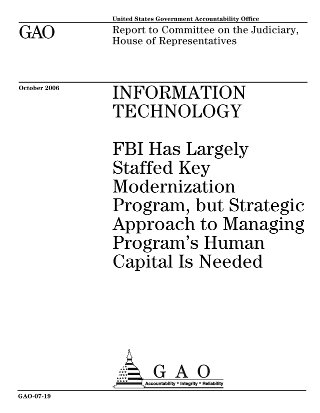handle is hein.gao/gaobacbzp0001 and id is 1 raw text is: GAO


United States Government Accountability Office
Report to Committee on the Judiciary,
House of Representatives


October 2006


INFORMATION
TECHNOLOGY


FBI Has Largely
Staffed Key
Modernization
Program, but Strategic
Approach to Managing
Program's Human
Capital Is Needed


                GAO
                  Accoutbliy*Itegrity * Reliability
GAO-07-19


