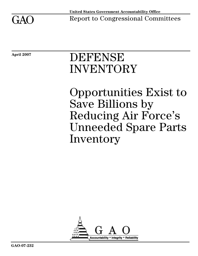 handle is hein.gao/gaobacchy0001 and id is 1 raw text is: GAO


United States Government Accountability Office
Report to Congressional Committees


April 2007


DEFENSE
INVENTORY


               Opportunities Exist to
               Save Billions by
               Reducing Air Force's
               Unneeded Spare Parts
               Inventory






                     GAO
               .;!Accountability * Integrity * Reliability
GAO-07-232


