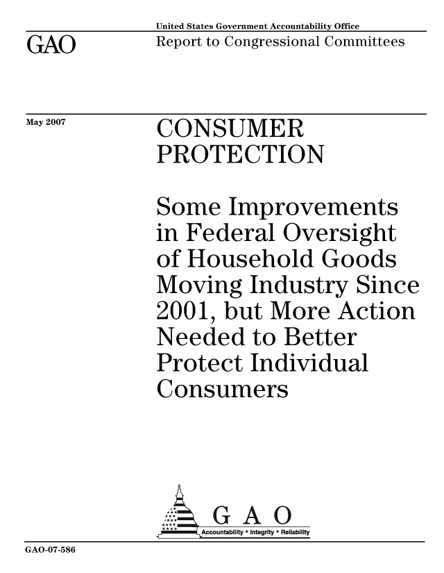 handle is hein.gao/gaobacciz0001 and id is 1 raw text is: GAO


May 2007


United States Government Accountability Office
Report to Congressional Committees


CONSUMER
PROTECTION


             Some Improvements
             in Federal Oversight
             of Household Goods
             Moving Industry Since
             2001, but More Action
             Needed to Better
             Protect Individual
             Consumers




             GAco-untability6* Integrity * Reliability
GAO-07-586


