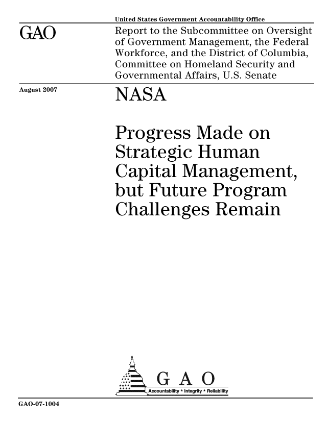 handle is hein.gao/gaobaccog0001 and id is 1 raw text is: 

GAO


United States Government Accountability Office
Report to the Subcommittee on Oversight
of Government Management, the Federal
Workforce, and the District of Columbia,
Committee on Homeland Security and
Governmental Affairs, U.S. Senate


August 2007


NASA


Progress Made on

Strategic Human

Capital Management,

but Future Program

Challenges Remain


                 Ac countability * Integrity * Reliability
GAO-07-1004


