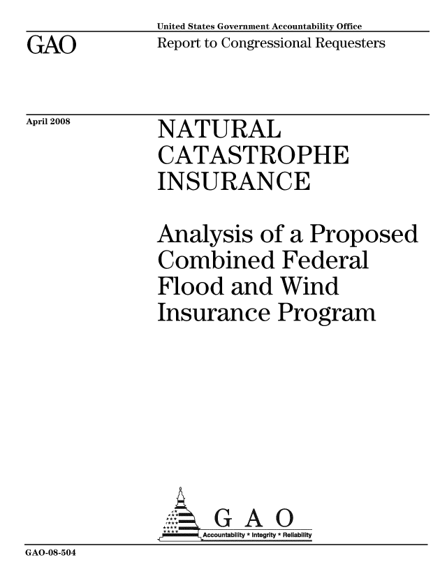 handle is hein.gao/gaobacczr0001 and id is 1 raw text is: GAO


April 2008


United States Government Accountability Office
Report to Congressional Requesters


NATURAL
CATASTROPHE
INSURANCE


              Analysis of a Proposed
              Combined Federal
              Flood and Wind
              Insurance Program






                     GAO
              _,   Accountability * Integrity * Reliability
GAO-08-504


