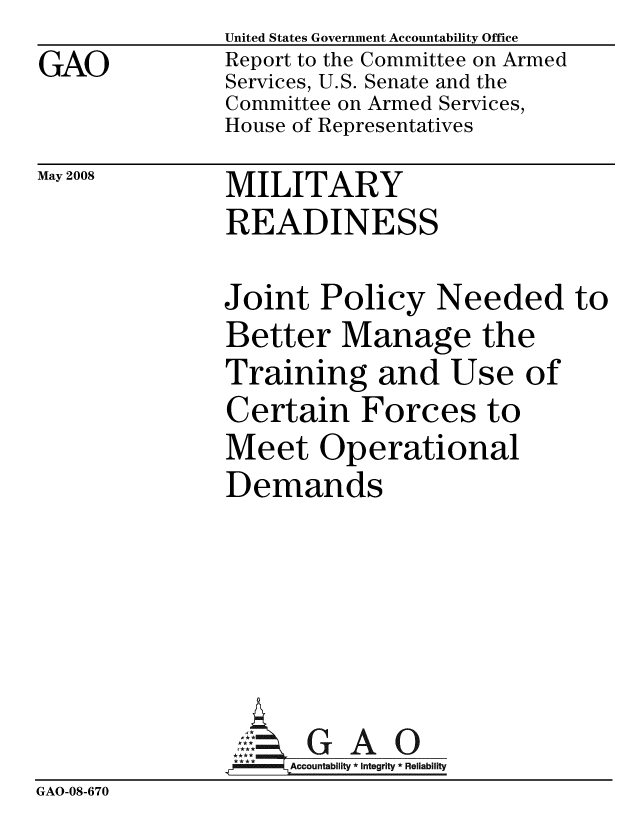 handle is hein.gao/gaobacdbg0001 and id is 1 raw text is: GAO


United States Government Accountability Office
Report to the Committee on Armed
Services, U.S. Senate and the
Committee on Armed Services,
House of Representatives


May 2008


MILITARY
READINESS


Joint Policy Needed
Better Manage the
Training and Use of
Certain Forces to
Meet Operational
Demands





      GAO
      Accountability * Integrity * Reliability


GAO-08-670


to


