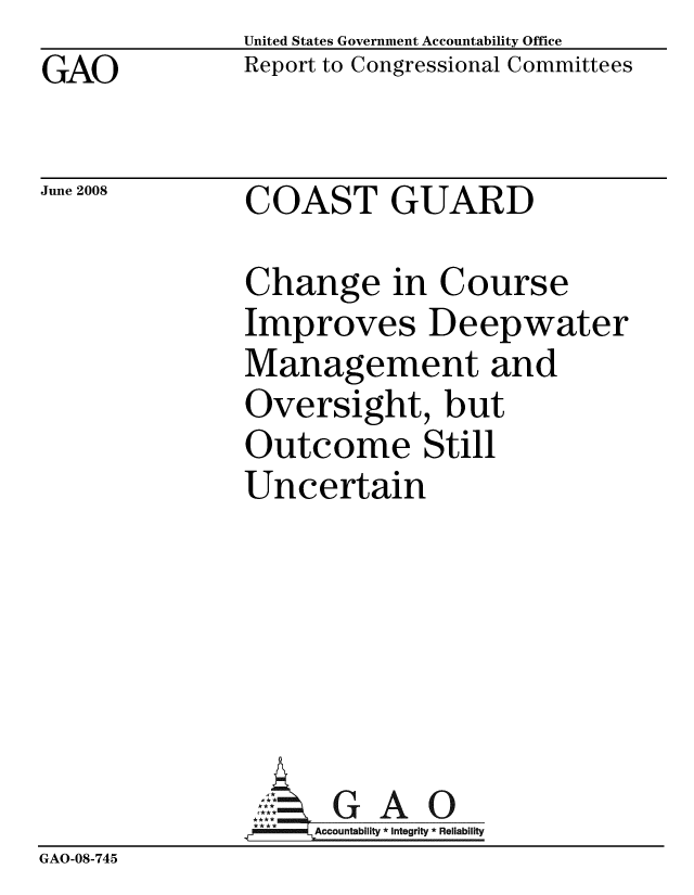 handle is hein.gao/gaobacdcs0001 and id is 1 raw text is: GAO


United States Government Accountability Office
Report to Congressional Committees


June 2008


COAST GUARD


              Change in Course
              Improves Deepwater
              Management and
              Oversight, but
              Outcome Still
              Uncertain






              rGAO
                   Accountability * Integrity * Reliability
GAO-08-745


