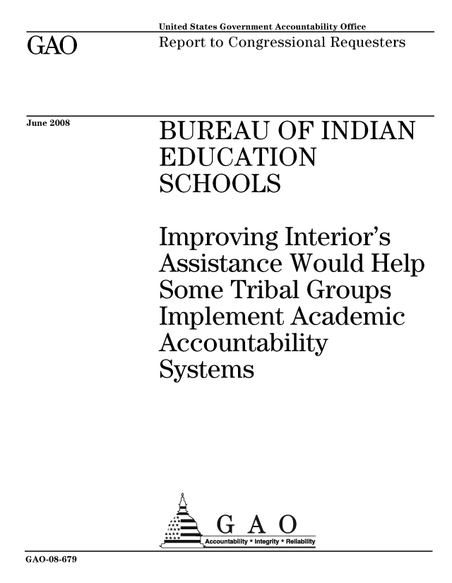 handle is hein.gao/gaobacdcz0001 and id is 1 raw text is: GAO


June 2008


United States Government Accountability Office
Report to Congressional Requesters


BUREAU OF INDIAN
EDUCATION
SCHOOLS


              Improving Interior's
              Assistance Would Help
              Some Tribal Groups
              Implement Academic
              Accountability
              Systems




              ::.GAO
              *Accountablity * Integrity * Reliability
GAO-08-679



