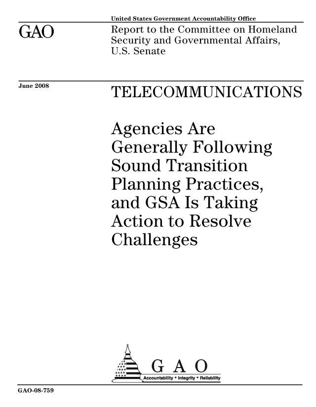 handle is hein.gao/gaobacddd0001 and id is 1 raw text is: 
GAO


United States Government Accountability Office
Report to the Committee on Homeland
Security and Governmental Affairs,
U.S. Senate


June 2008


TELECOMMUNICATIONS


               Agencies Are
               Generally Following
               Sound Transition
               Planning Practices,
               and GSA Is Taking
               Action to Resolve
               Challenges






                    Accountability * Integrity * Reliability
GAO-08-759


