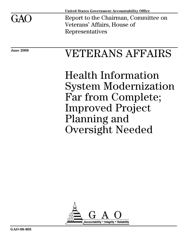 handle is hein.gao/gaobacddi0001 and id is 1 raw text is: GAO


United States Government Accountability Office
Report to the Chairman, Committee on
Veterans' Affairs, House of
Representatives


June 2008


VETERANS AFFAIRS


               Health Information
               System Modernization
               Far from Complete;
               Improved Project
               Planning and
               Oversight Needed







                    Accountability * Integrity * Reliability
GAO-08-805



