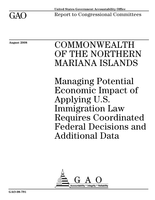 handle is hein.gao/gaobacdfi0001 and id is 1 raw text is: GAO


United States Government Accountability Office
Report to Congressional Committees


August 2008


COMMONWEALTH
OF THE NORTHERN
MARIANA ISLANDS


Managing Potential
Economic Impact of
Applying U.S.
Immigration Law
Requires Coordinated
Federal Decisions and
Additional Data


                  G A O
             GAAc8ountabilty * Integrity * Reliability
GAO-08-79 1



