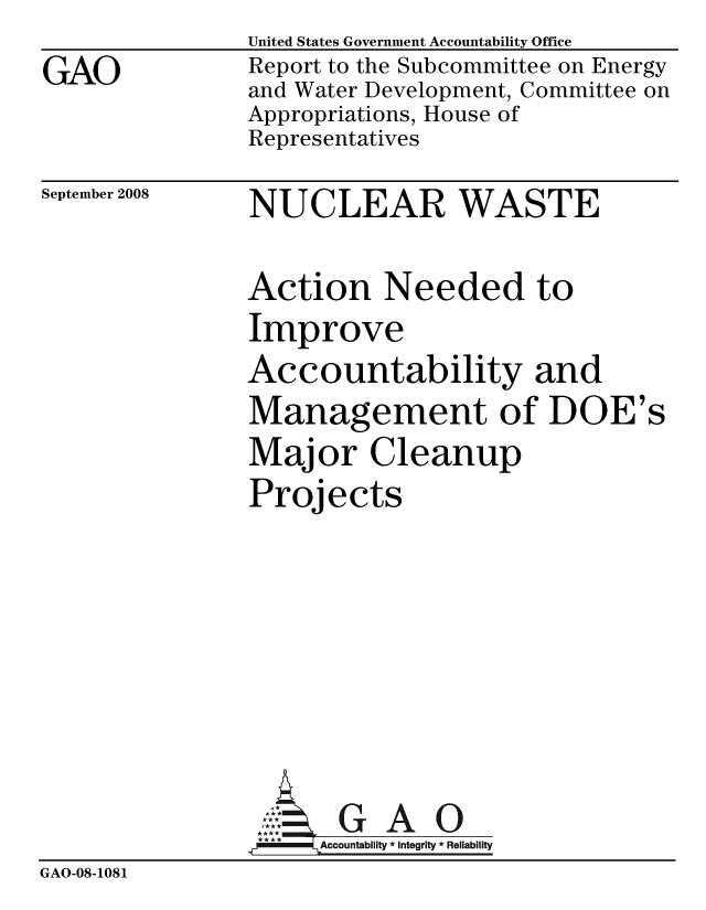 handle is hein.gao/gaobacdit0001 and id is 1 raw text is:                United States Government Accountability Office
GAO            Report to the Subcommittee on Energy
               and Water Development, Committee on
               Appropriations, House of
               Representatives


September 2008


NUCLEAR WASTE


Action Needed to
Improve
Accountability and
Management of DOE's
Major Cleanup
Projects


                      GAO0
                    Accountability * Integrity * Reliability
GAO-08-1081



