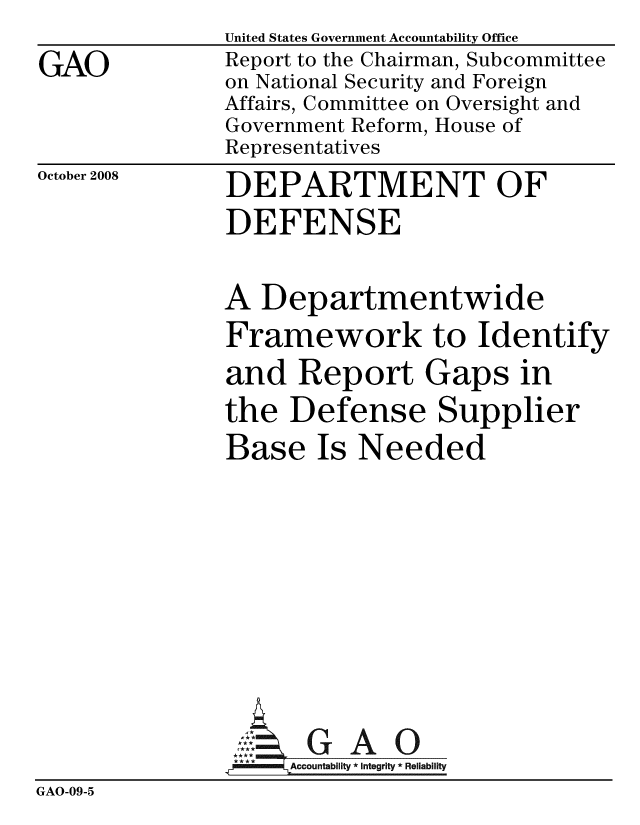handle is hein.gao/gaobacdjn0001 and id is 1 raw text is: 
GAO


United States Government Accountability Office
Report to the Chairman, Subcommittee
on National Security and Foreign
Affairs, Committee on Oversight and
Government Reform, House of
Representatives


October 2008


DEPARTMENT OF
DEFENSE


A Departmentwide
Framework to Identify
and Report Gaps in
the Defense Supplier
Base Is Needed


                     GAO0
                ,., Accountability * Integrity * Reliability
GAO-09-5


