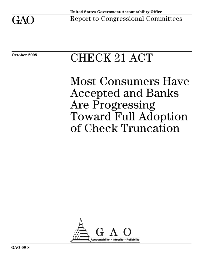 handle is hein.gao/gaobacdka0001 and id is 1 raw text is: GAO


United States Government Accountability Office
Report to Congressional Committees


October 2008


CHECK 21 ACT


              Most Consumers Have
              Accepted and Banks
              Are Progressing
              Toward Full Adoption
              of Check Truncation







                     GAO
                   Accountability * Integrity * Reliability
GAO-09-8


