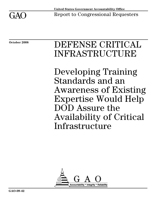handle is hein.gao/gaobacdkb0001 and id is 1 raw text is: GAO


United States Government Accountability Office
Report to Congressional Requesters


October 2008


DEFENSE CRITICAL
INFRASTRUCTURE


             Developing Training
             Standards and an
             Awareness of Existing
             Expertise Would Help
             DOD Assure the
             Availability of Critical
             Infrastructure





             9A4ccountabilty * Integrity * Reliability
GAO-09-42


