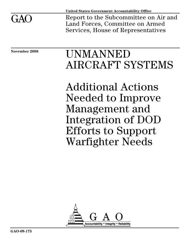 handle is hein.gao/gaobacdkl0001 and id is 1 raw text is:               United States Government Accountability Office
GAO           Report to the Subcommittee on Air and
              Land Forces, Committee on Armed
              Services, House of Representatives


November 2008


UNMANNED
AIRCRAFT SYSTEMS


Additional Actions
Needed to Improve
Management and
Integration of DOD
Efforts to Support
Warfighter Needs


                   Accoutblty*Itgrity * Reliability
GAO-09-175


