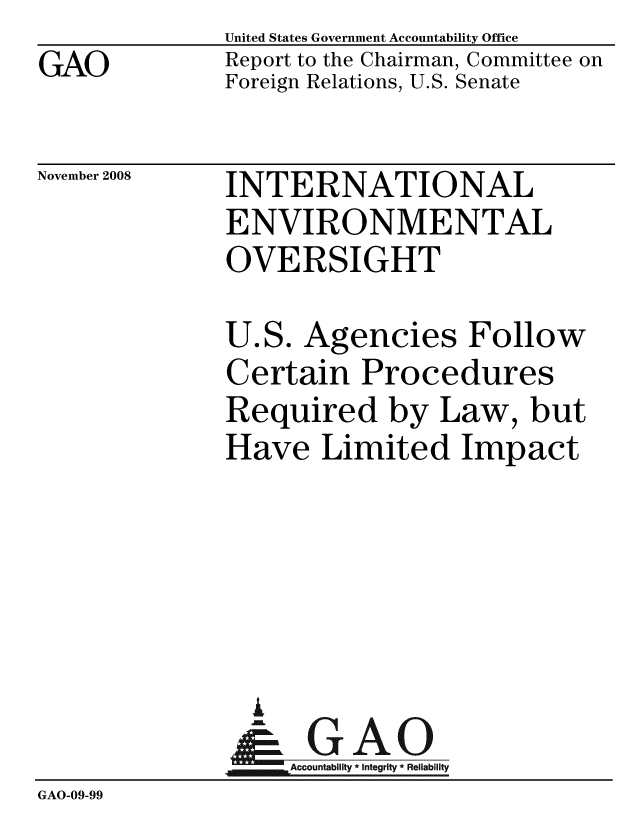 handle is hein.gao/gaobacdkv0001 and id is 1 raw text is: GAO


United States Government Accountability Office
Report to the Chairman, Committee on
Foreign Relations, U.S. Senate


November 2008


INTERNATIONAL
ENVIRONMENTAL
OVERSIGHT


              U.S. Agencies Follow
              Certain Procedures
              Required by Law, but
              Have Limited Impact





                A
                & GAO
                   ccountability * Integrity * Reliability
GAO-09-99


