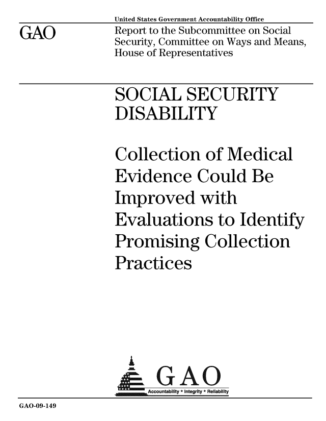 handle is hein.gao/gaobacdlt0001 and id is 1 raw text is:                United States Government Accountability Office
GAO            Report to the Subcommittee on Social
               Security, Committee on Ways and Means,
               House of Representatives

               SOCIAL SECURITY
               DISABILITY

               Collection of Medical
               Evidence Could Be
               Improved with
               Evaluations to Identify
               Promising Collection
               Practices




                 A
                 & GAO
                    Accountability * integrity * Reliability
GAO-09-149


