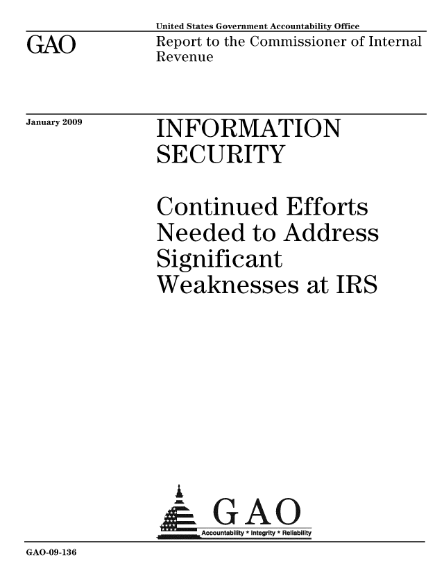 handle is hein.gao/gaobacdmf0001 and id is 1 raw text is: GAO


United States Government Accountability Office
Report to the Commissioner of Internal
Revenue


January 2009


INFORMATION
SECURITY


               Continued Efforts
               Needed to Address
               Significant
               Weaknesses at IRS







                   A
                & GAO
                .Accountability * Integrity * Reliability
GAO-09-136


