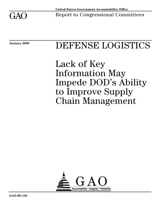handle is hein.gao/gaobacdmg0001 and id is 1 raw text is: GAO


United States Government Accountability Office
Report to Congressional Committees


January 2009


DEFENSE LOGISTICS


              Lack of Key
              Information May
              Impede DOD's Ability
              to Improve Supply
              Chain Management






                i
                &GAO
                   Accountability * Integrity * Reliability
GAO-09-150


