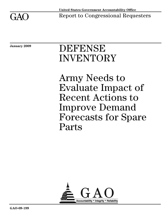 handle is hein.gao/gaobacdmi0001 and id is 1 raw text is: GAO


United States Government Accountability Office
Report to Congressional Requesters


January 2009


DEFENSE
INVENTORY


              Army Needs to
              Evaluate Impact of
              Recent Actions to
              Improve Demand
              Forecasts for Spare
              Parts




                i
                &GAO
                   Accountability * Integrity * Reliability
GAO-09-199


