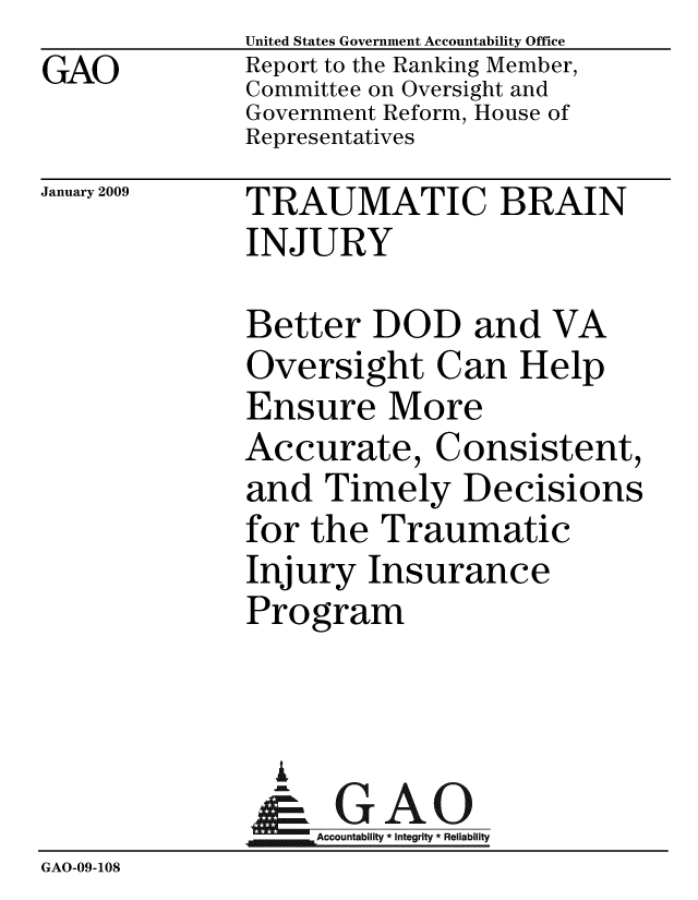 handle is hein.gao/gaobacdmy0001 and id is 1 raw text is: GAO


United States Government Accountability Office
Report to the Ranking Member,
Committee on Oversight and
Government Reform, House of
Representatives


January 2009


TRAUMATIC BRAIN
INJURY


              Better DOD and VA
              Oversight Can Help
              Ensure More
              Accurate, Consistent,
              and Timely Decisions
              for the Traumatic
              Injury Insurance
              Program



                I
                &GAO
                   Accountability * Integrity * Reliability
GAO-09-108


