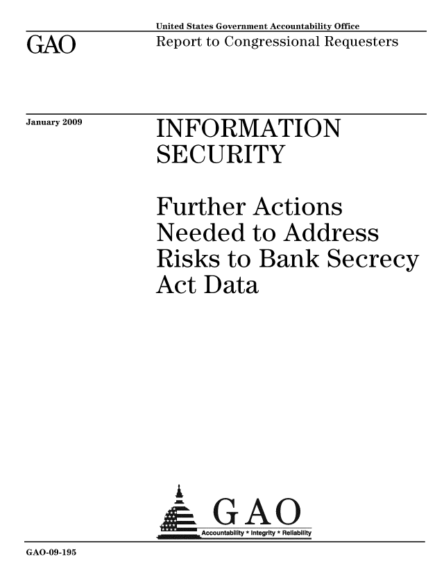handle is hein.gao/gaobacdnc0001 and id is 1 raw text is: GAO


United States Government Accountability Office
Report to Congressional Requesters


January 2009


INFORMATION
SECURITY


               Further Actions
               Needed to Address
               Risks to Bank Secrecy
               Act Data






                 .
                 & GAO
               4Accountability * Integrity * Reliability
GAO-09-195


