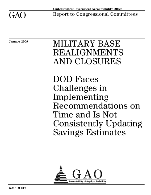 handle is hein.gao/gaobacdnf0001 and id is 1 raw text is: GAO


United States Government Accountability Office
Report to Congressional Committees


January 2009


MILITARY BASE
REALIGNMENTS
AND CLOSURES


DOD Faces
Challenges in
Implementing
Recommendations on
Time and Is Not
Consistently Updating
Savings Estimates


               A
                  Accountability * Integrity * Reliability
GAO-09-2 17


